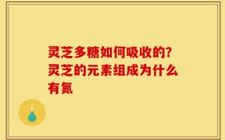 灵芝多糖如何吸收的？灵芝的元素组成为什么有氮