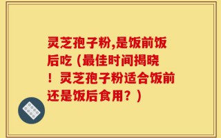 灵芝孢子粉,是饭前饭后吃 (最佳时间揭晓！灵芝孢子粉适合饭前还是饭后食用？)