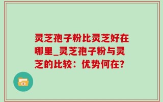 灵芝孢子粉比灵芝好在哪里_灵芝孢子粉与灵芝的比较：优势何在？