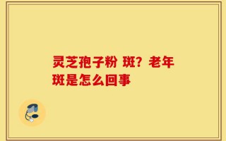 灵芝孢子粉 斑？老年斑是怎么回事