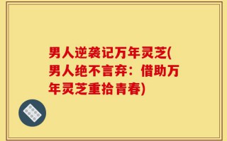 男人逆袭记万年灵芝(男人绝不言弃：借助万年灵芝重拾青春)