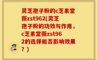 灵芝孢子粉的c芝素堂薇zst962(灵芝孢子粉的功效与作用，c芝素堂薇zst962的选择能否影响效果？)
