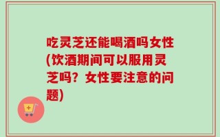 吃灵芝还能喝酒吗女性(饮酒期间可以服用灵芝吗？女性要注意的问题)