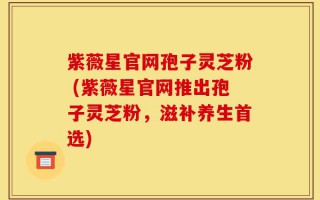 紫薇星官网孢子灵芝粉 (紫薇星官网推出孢子灵芝粉，滋补养生首选)