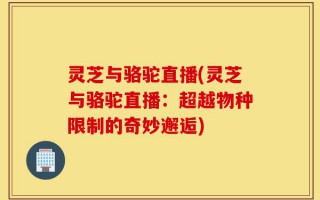 灵芝与骆驼直播(灵芝与骆驼直播：超越物种限制的奇妙邂逅)