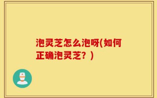 泡灵芝怎么泡呀(如何正确泡灵芝？)