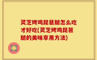 灵芝烤鸡琵琶腿怎么吃才好吃(灵芝烤鸡琵琶腿的美味享用方法)