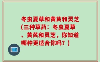 冬虫夏草和黄芪和灵芝(三种草药：冬虫夏草、黄芪和灵芝，你知道哪种更适合你吗？)
