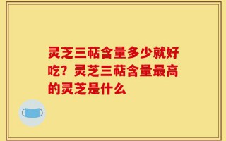 灵芝三萜含量多少就好吃？灵芝三萜含量最高的灵芝是什么