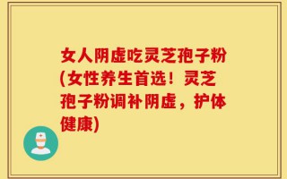 女人阴虚吃灵芝孢子粉(女性养生首选！灵芝孢子粉调补阴虚，护体健康)