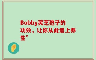 Bobby灵芝孢子的功效，让你从此爱上养生”