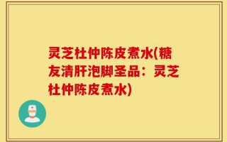 灵芝杜仲陈皮煮水(糖友清肝泡脚圣品：灵芝杜仲陈皮煮水)