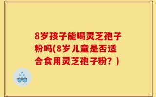 8岁孩子能喝灵芝孢子粉吗(8岁儿童是否适合食用灵芝孢子粉？)