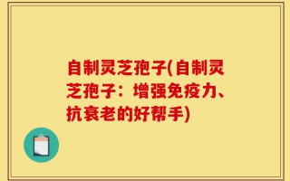自制灵芝孢子(自制灵芝孢子：增强免疫力、抗衰老的好帮手)