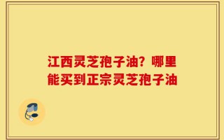 江西灵芝孢子油？哪里能买到正宗灵芝孢子油