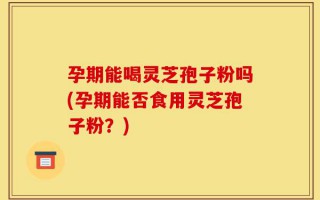 孕期能喝灵芝孢子粉吗(孕期能否食用灵芝孢子粉？)