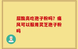 尿酸高吃孢子粉吗？痛风可以服用灵芝孢子粉吗
