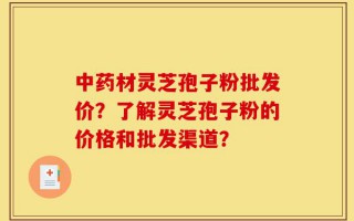 中药材灵芝孢子粉批发价？了解灵芝孢子粉的价格和批发渠道？