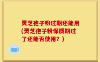 灵芝孢子粉过期还能用(灵芝孢子粉保质期过了还能否使用？)