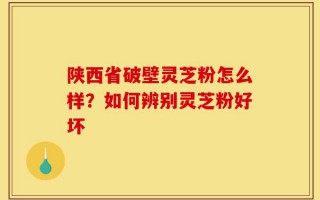 陕西省破壁灵芝粉怎么样？如何辨别灵芝粉好坏