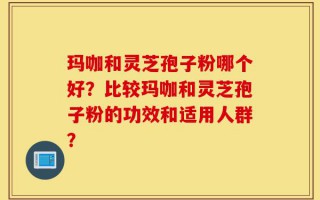 玛咖和灵芝孢子粉哪个好？比较玛咖和灵芝孢子粉的功效和适用人群？