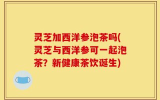 灵芝加西洋参泡茶吗(灵芝与西洋参可一起泡茶？新健康茶饮诞生)
