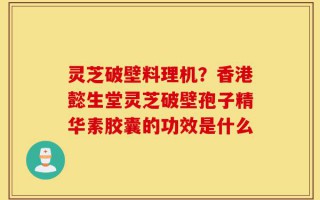 灵芝破壁料理机？香港懿生堂灵芝破壁孢子精华素胶囊的功效是什么