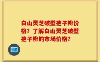 白山灵芝破壁孢子粉价格？了解白山灵芝破壁孢子粉的市场价格？