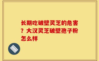 长期吃破壁灵芝的危害？大汉灵芝破壁孢子粉怎么样