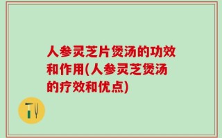 人参灵芝片煲汤的功效和作用(人参灵芝煲汤的疗效和优点)