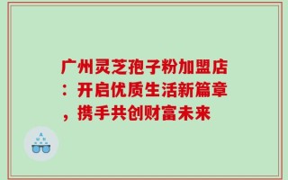 广州灵芝孢子粉加盟店：开启优质生活新篇章，携手共创财富未来