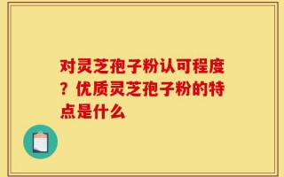 对灵芝孢子粉认可程度？优质灵芝孢子粉的特点是什么