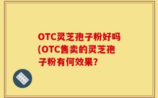 OTC灵芝孢子粉好吗(OTC售卖的灵芝孢子粉有何效果？