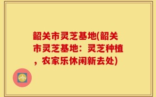 韶关市灵芝基地(韶关市灵芝基地：灵芝种植，农家乐休闲新去处)