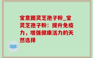 宝意图灵芝孢子粉_宝灵芝孢子粉：提升免疫力，增强健康活力的天然选择