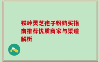 铁岭灵芝孢子粉购买指南推荐优质商家与渠道解析