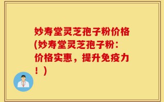 妙寿堂灵芝孢子粉价格(妙寿堂灵芝孢子粉：价格实惠，提升免疫力！)