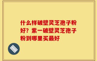 什么样破壁灵芝孢子粉好？紫一破壁灵芝孢子粉到哪里买最好