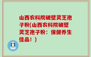 山西农科院破壁灵芝孢子粉(山西农科院破壁灵芝孢子粉：保健养生佳品！)