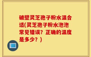 破壁灵芝孢子粉水温合适(灵芝孢子粉水泡泡常见错误？正确的温度是多少？)