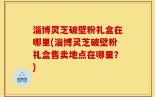 淄博灵芝破壁粉礼盒在哪里(淄博灵芝破壁粉礼盒售卖地点在哪里？)
