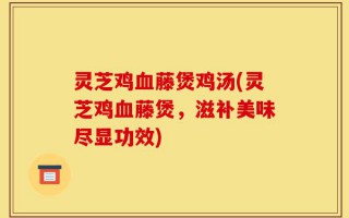 灵芝鸡血藤煲鸡汤(灵芝鸡血藤煲，滋补美味尽显功效)