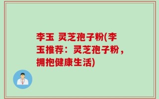 李玉 灵芝孢子粉(李玉推荐：灵芝孢子粉，拥抱健康生活)