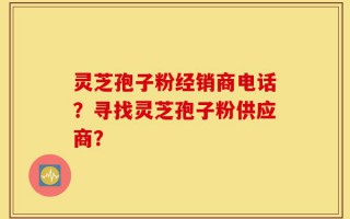 灵芝孢子粉经销商电话？寻找灵芝孢子粉供应商？