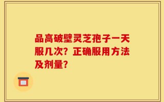 品高破壁灵芝孢子一天服几次？正确服用方法及剂量？