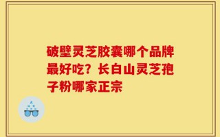 破壁灵芝胶囊哪个品牌最好吃？长白山灵芝孢子粉哪家正宗