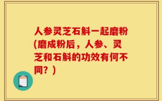 人参灵芝石斛一起磨粉(磨成粉后，人参、灵芝和石斛的功效有何不同？)