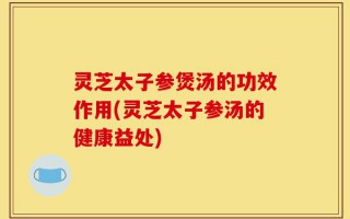 灵芝太子参煲汤的功效作用(灵芝太子参汤的健康益处)