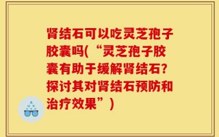 肾结石可以吃灵芝孢子胶囊吗(“灵芝孢子胶囊有助于缓解肾结石？探讨其对肾结石预防和治疗效果”)