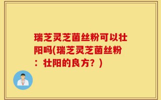 瑞芝灵芝菌丝粉可以壮阳吗(瑞芝灵芝菌丝粉：壮阳的良方？)